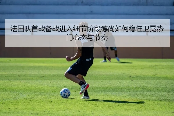 法国队首战备战进入细节阶段德尚如何稳住卫冕热门心态与节奏